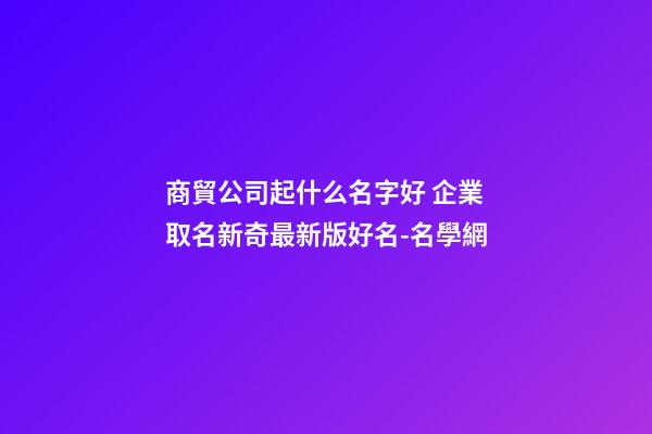 商貿公司起什么名字好 企業取名新奇最新版好名-名學網